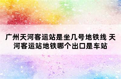 广州天河客运站是坐几号地铁线 天河客运站地铁哪个出口是车站